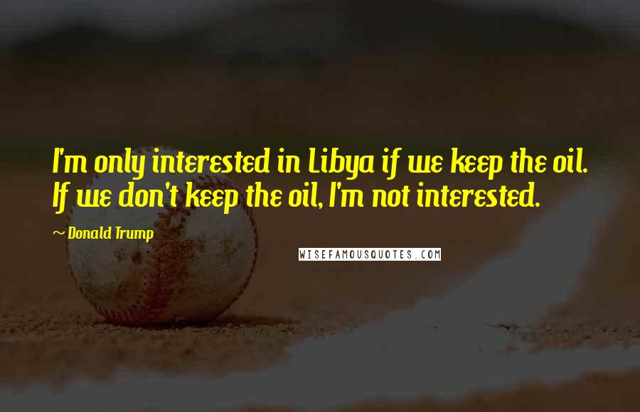 Donald Trump Quotes: I'm only interested in Libya if we keep the oil. If we don't keep the oil, I'm not interested.