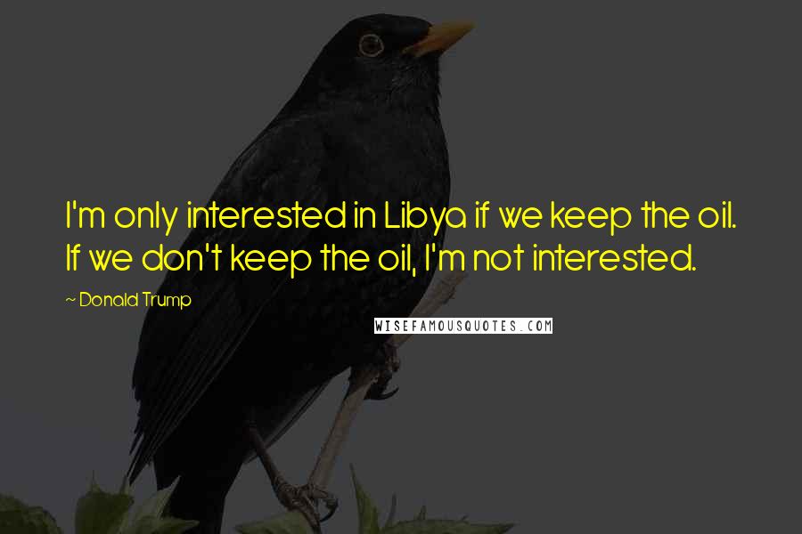 Donald Trump Quotes: I'm only interested in Libya if we keep the oil. If we don't keep the oil, I'm not interested.
