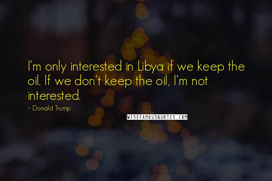Donald Trump Quotes: I'm only interested in Libya if we keep the oil. If we don't keep the oil, I'm not interested.