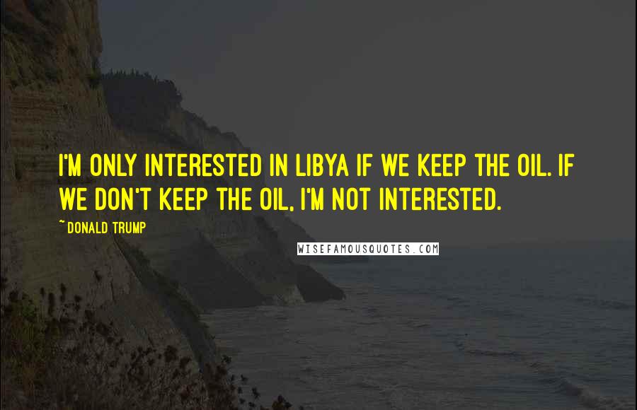 Donald Trump Quotes: I'm only interested in Libya if we keep the oil. If we don't keep the oil, I'm not interested.