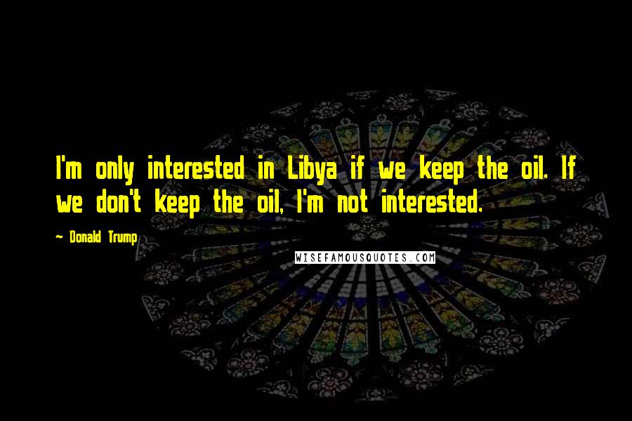 Donald Trump Quotes: I'm only interested in Libya if we keep the oil. If we don't keep the oil, I'm not interested.