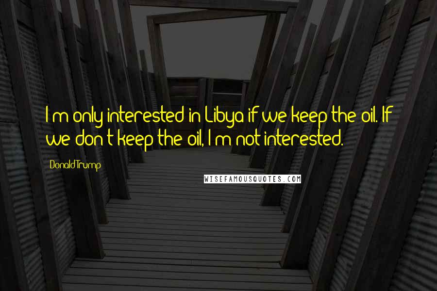 Donald Trump Quotes: I'm only interested in Libya if we keep the oil. If we don't keep the oil, I'm not interested.
