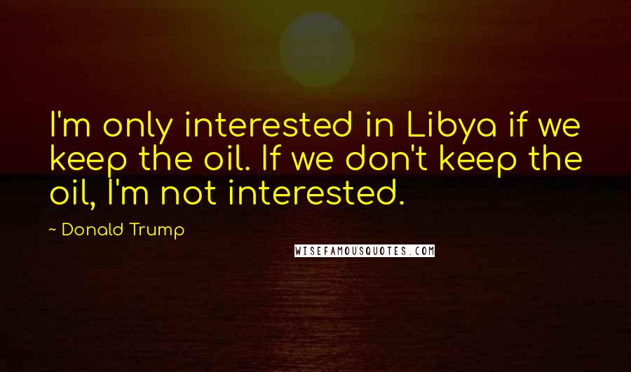Donald Trump Quotes: I'm only interested in Libya if we keep the oil. If we don't keep the oil, I'm not interested.