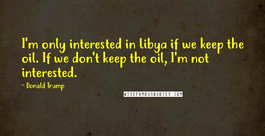 Donald Trump Quotes: I'm only interested in Libya if we keep the oil. If we don't keep the oil, I'm not interested.