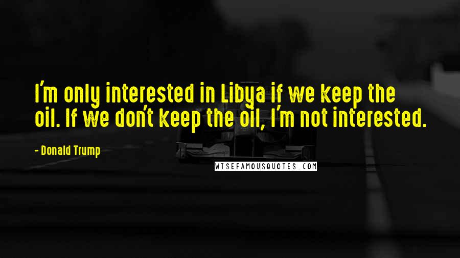 Donald Trump Quotes: I'm only interested in Libya if we keep the oil. If we don't keep the oil, I'm not interested.