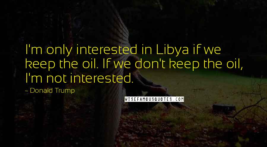 Donald Trump Quotes: I'm only interested in Libya if we keep the oil. If we don't keep the oil, I'm not interested.