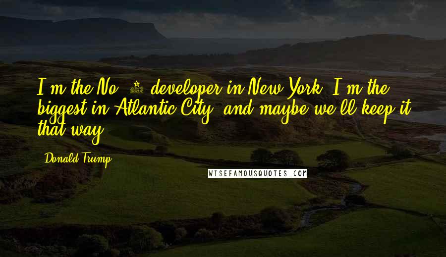 Donald Trump Quotes: I'm the No. 1 developer in New York, I'm the biggest in Atlantic City, and maybe we'll keep it that way.