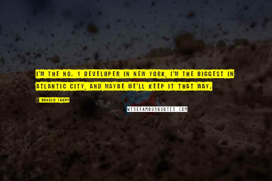 Donald Trump Quotes: I'm the No. 1 developer in New York, I'm the biggest in Atlantic City, and maybe we'll keep it that way.