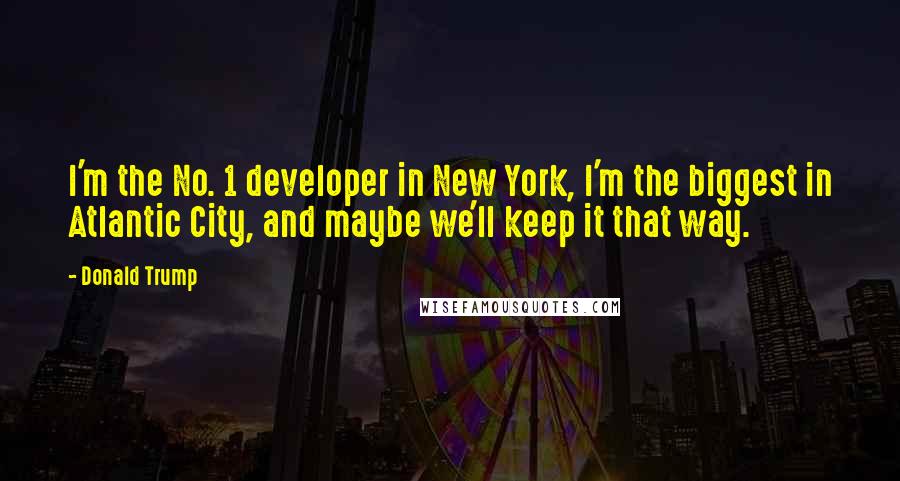 Donald Trump Quotes: I'm the No. 1 developer in New York, I'm the biggest in Atlantic City, and maybe we'll keep it that way.