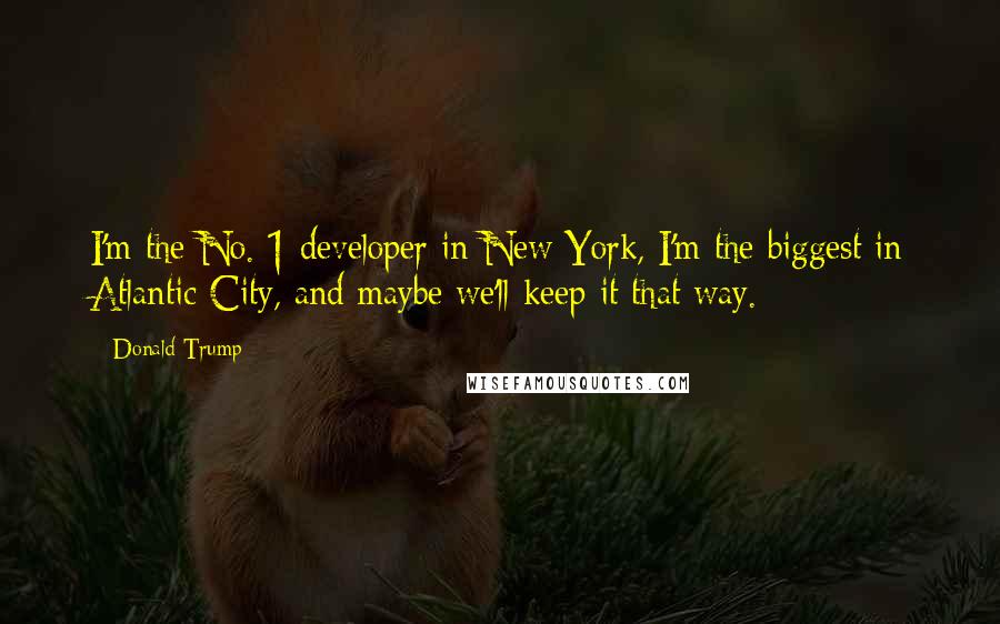 Donald Trump Quotes: I'm the No. 1 developer in New York, I'm the biggest in Atlantic City, and maybe we'll keep it that way.