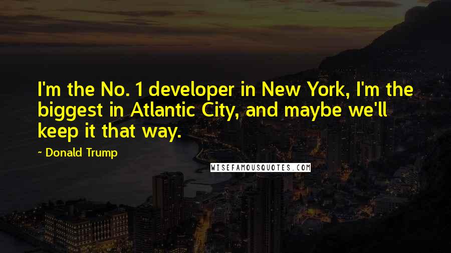 Donald Trump Quotes: I'm the No. 1 developer in New York, I'm the biggest in Atlantic City, and maybe we'll keep it that way.