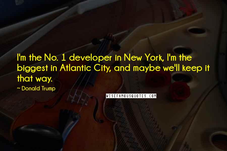 Donald Trump Quotes: I'm the No. 1 developer in New York, I'm the biggest in Atlantic City, and maybe we'll keep it that way.