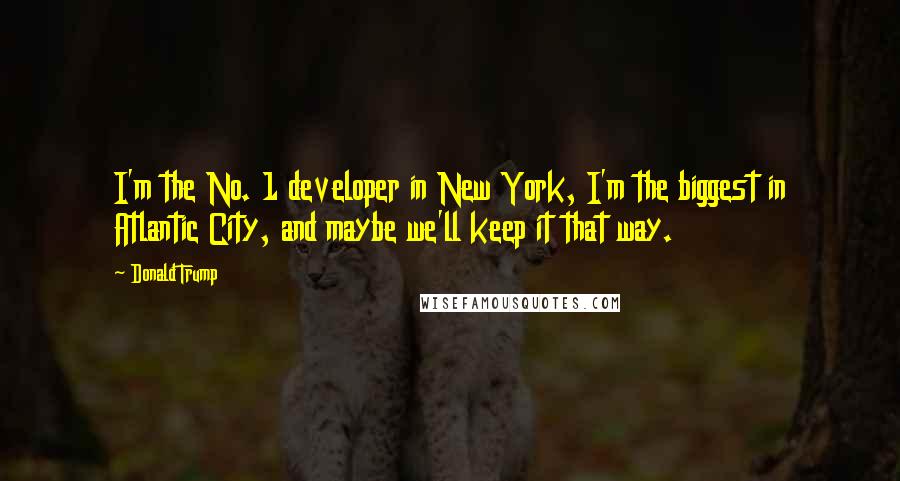 Donald Trump Quotes: I'm the No. 1 developer in New York, I'm the biggest in Atlantic City, and maybe we'll keep it that way.