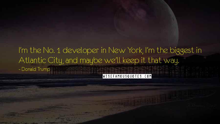 Donald Trump Quotes: I'm the No. 1 developer in New York, I'm the biggest in Atlantic City, and maybe we'll keep it that way.