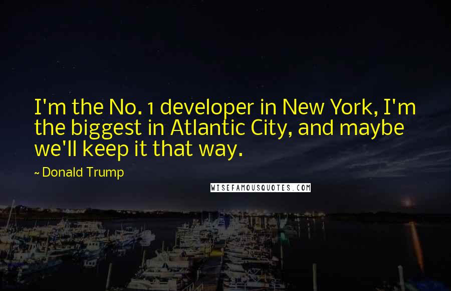 Donald Trump Quotes: I'm the No. 1 developer in New York, I'm the biggest in Atlantic City, and maybe we'll keep it that way.
