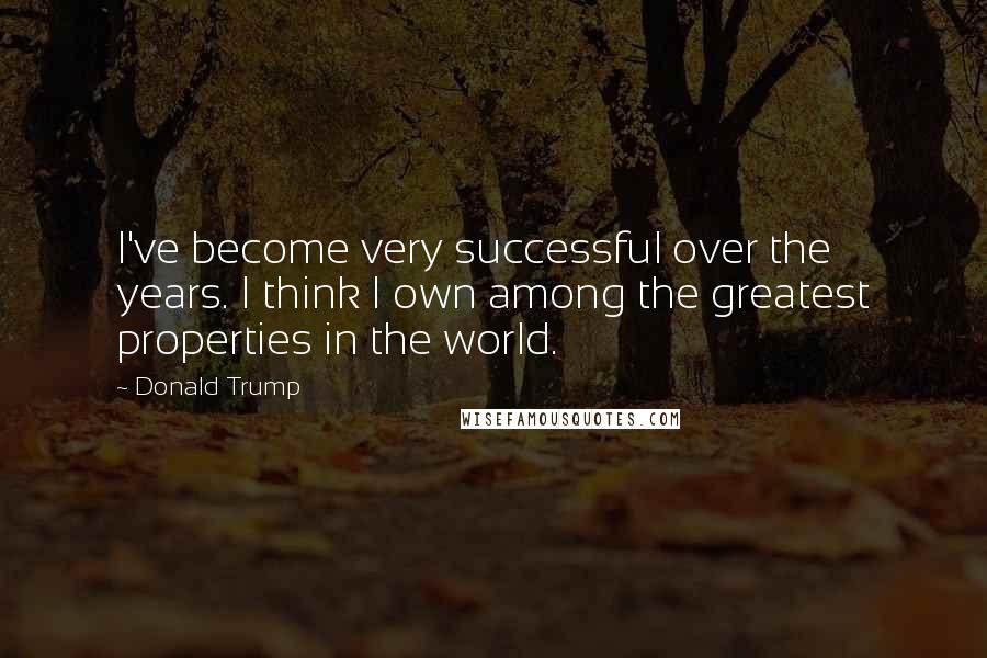 Donald Trump Quotes: I've become very successful over the years. I think I own among the greatest properties in the world.