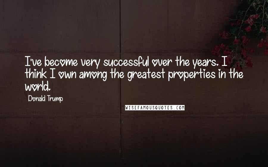 Donald Trump Quotes: I've become very successful over the years. I think I own among the greatest properties in the world.