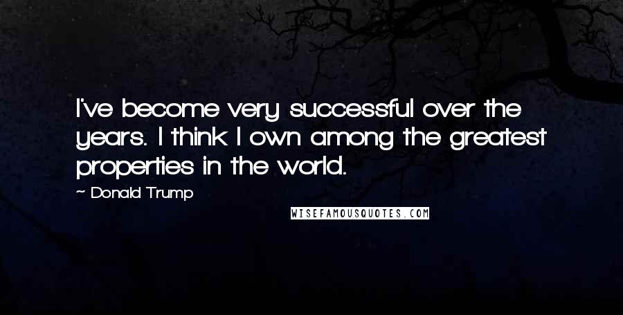 Donald Trump Quotes: I've become very successful over the years. I think I own among the greatest properties in the world.