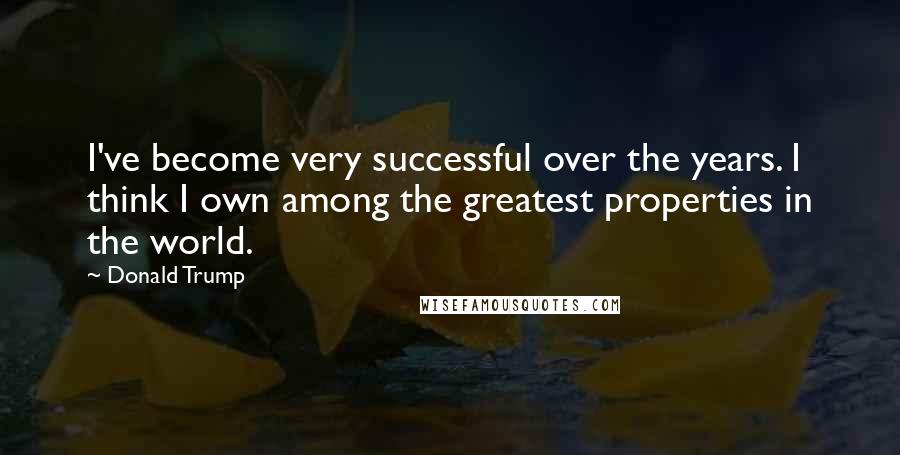 Donald Trump Quotes: I've become very successful over the years. I think I own among the greatest properties in the world.