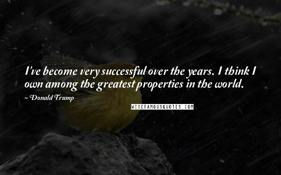 Donald Trump Quotes: I've become very successful over the years. I think I own among the greatest properties in the world.