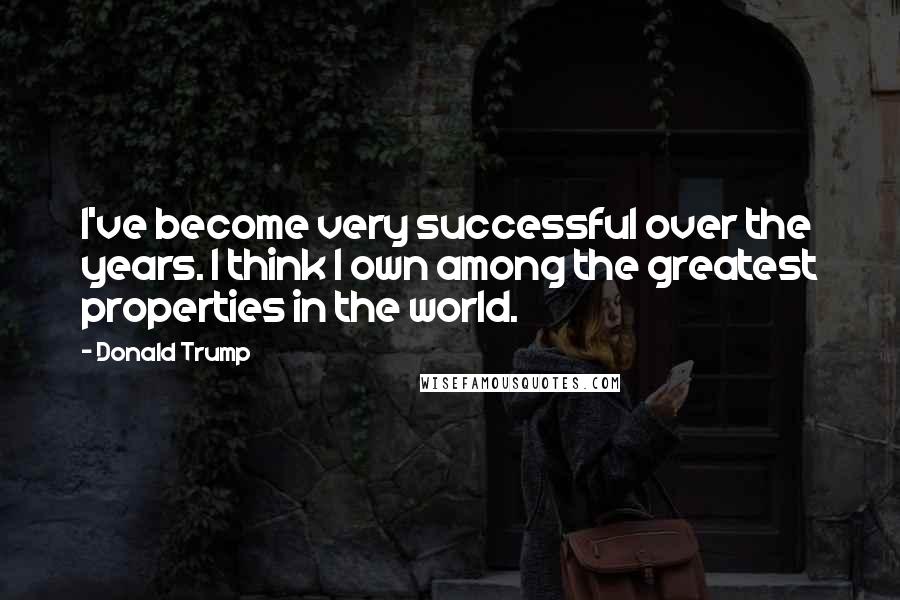 Donald Trump Quotes: I've become very successful over the years. I think I own among the greatest properties in the world.