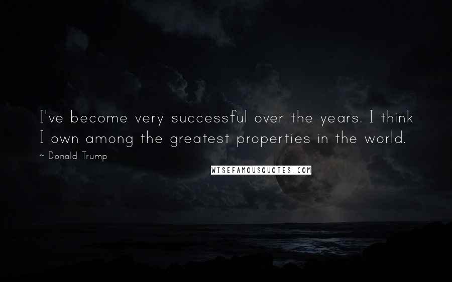 Donald Trump Quotes: I've become very successful over the years. I think I own among the greatest properties in the world.