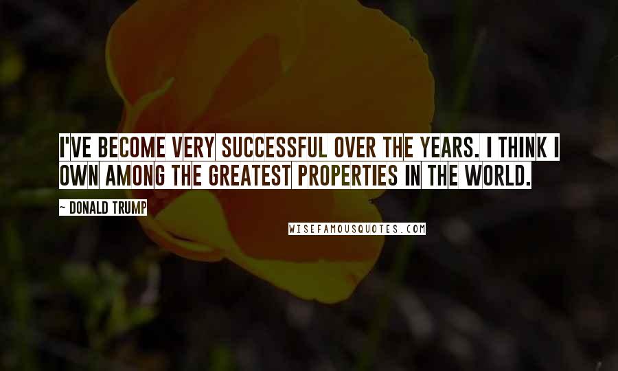 Donald Trump Quotes: I've become very successful over the years. I think I own among the greatest properties in the world.