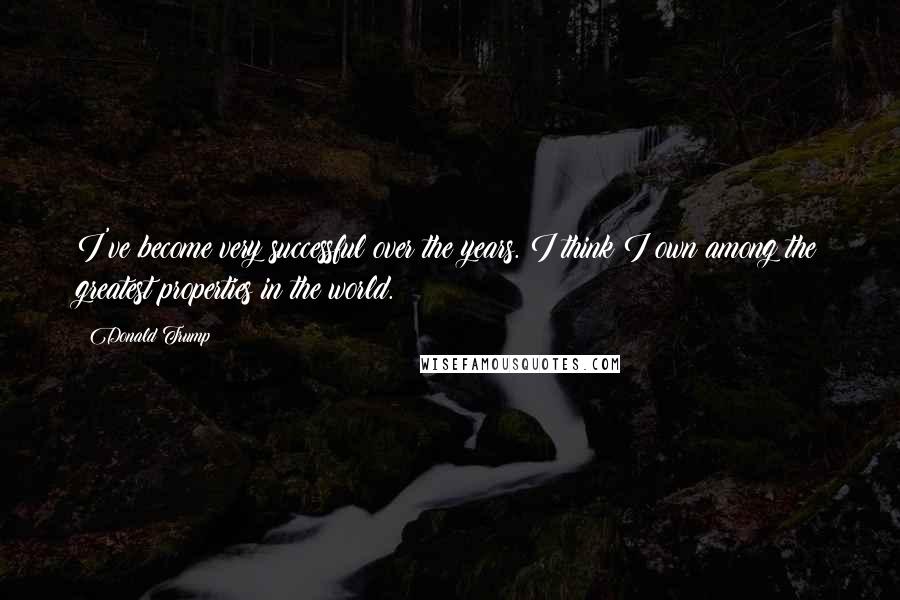 Donald Trump Quotes: I've become very successful over the years. I think I own among the greatest properties in the world.