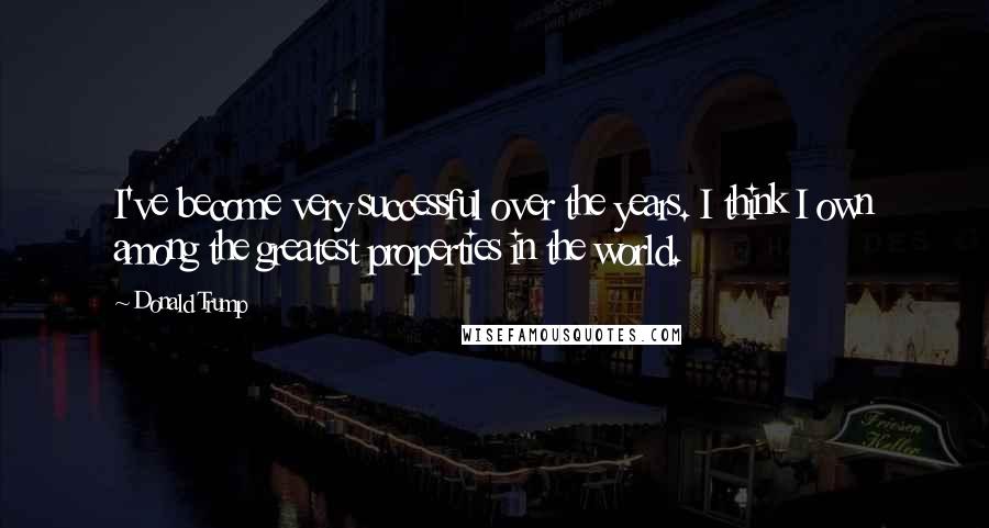 Donald Trump Quotes: I've become very successful over the years. I think I own among the greatest properties in the world.