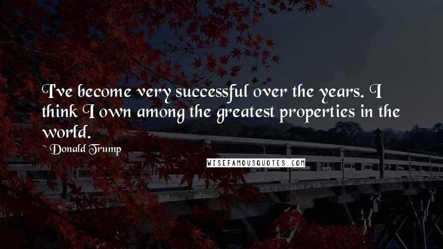 Donald Trump Quotes: I've become very successful over the years. I think I own among the greatest properties in the world.