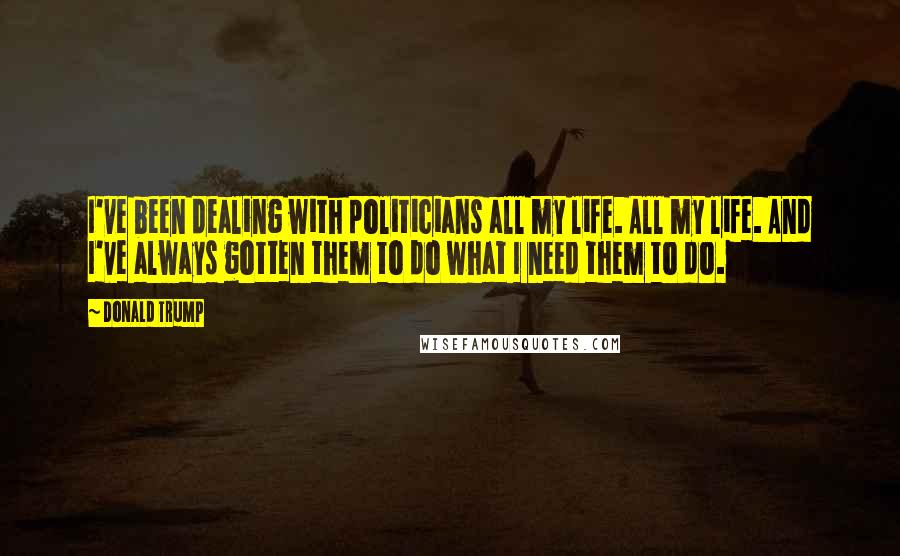 Donald Trump Quotes: I've been dealing with politicians all my life. All my life. And I've always gotten them to do what I need them to do.