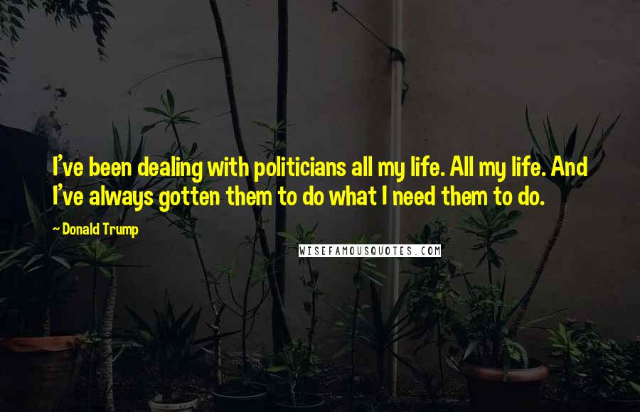 Donald Trump Quotes: I've been dealing with politicians all my life. All my life. And I've always gotten them to do what I need them to do.