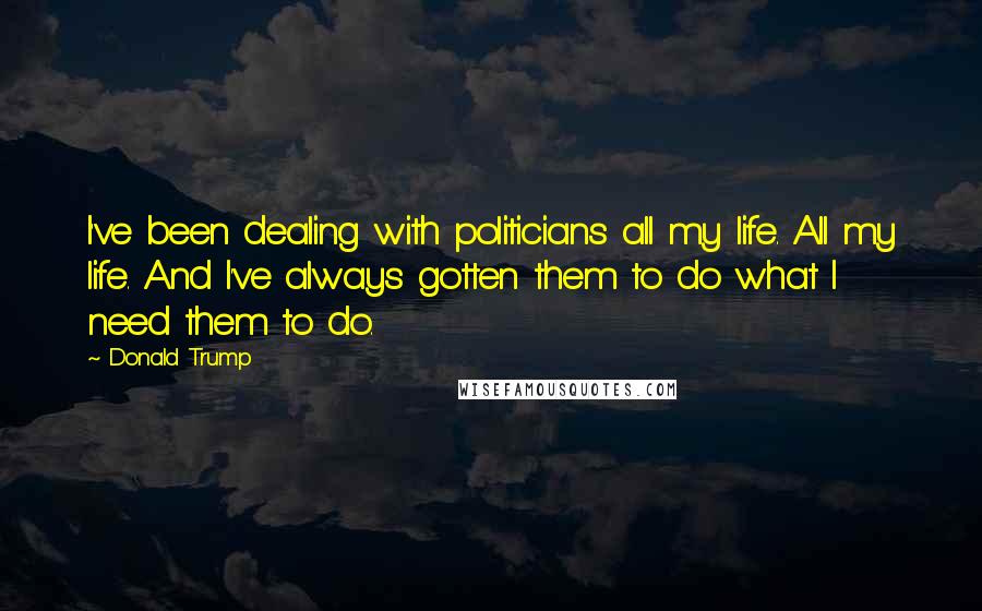 Donald Trump Quotes: I've been dealing with politicians all my life. All my life. And I've always gotten them to do what I need them to do.