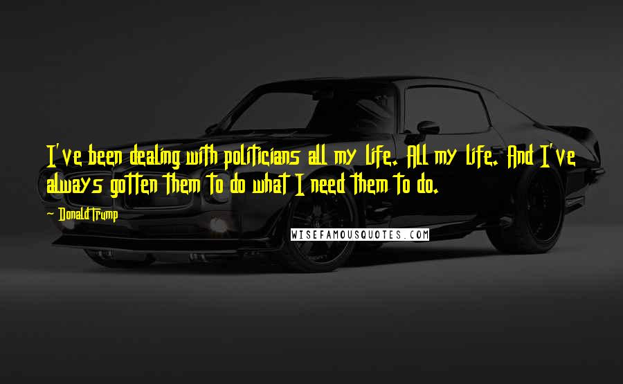 Donald Trump Quotes: I've been dealing with politicians all my life. All my life. And I've always gotten them to do what I need them to do.