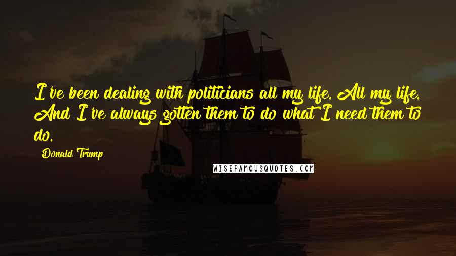 Donald Trump Quotes: I've been dealing with politicians all my life. All my life. And I've always gotten them to do what I need them to do.