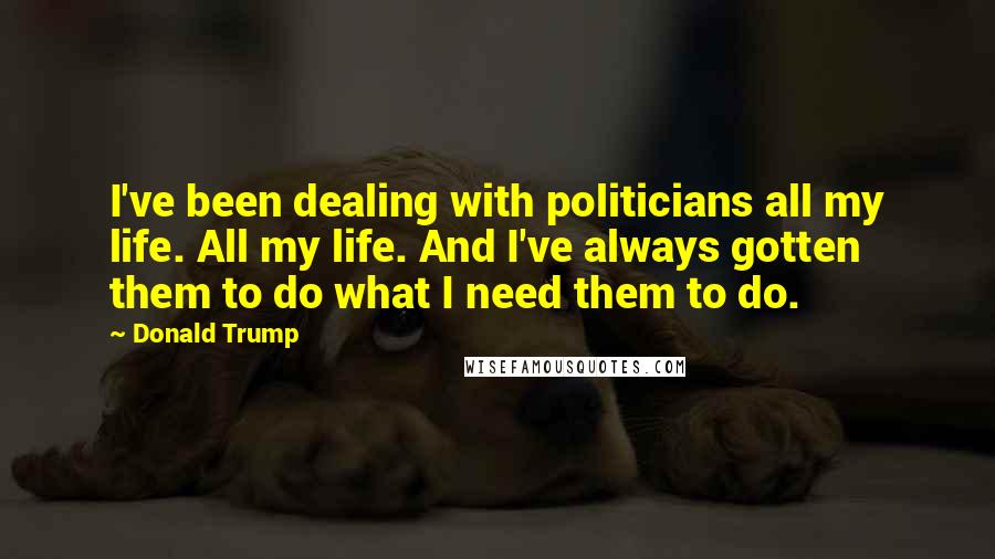 Donald Trump Quotes: I've been dealing with politicians all my life. All my life. And I've always gotten them to do what I need them to do.