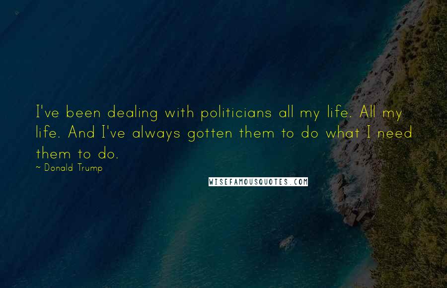 Donald Trump Quotes: I've been dealing with politicians all my life. All my life. And I've always gotten them to do what I need them to do.