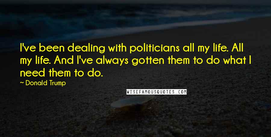 Donald Trump Quotes: I've been dealing with politicians all my life. All my life. And I've always gotten them to do what I need them to do.