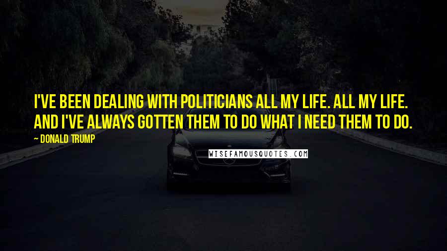 Donald Trump Quotes: I've been dealing with politicians all my life. All my life. And I've always gotten them to do what I need them to do.