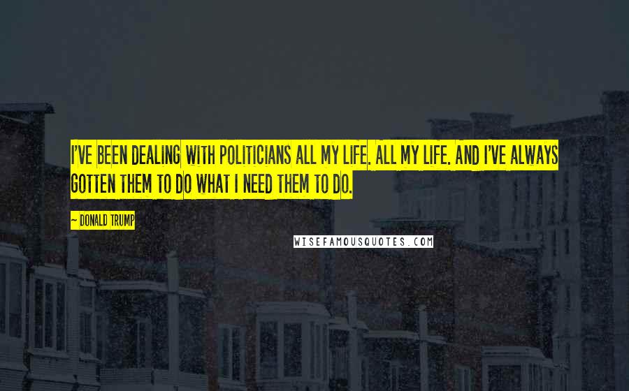 Donald Trump Quotes: I've been dealing with politicians all my life. All my life. And I've always gotten them to do what I need them to do.