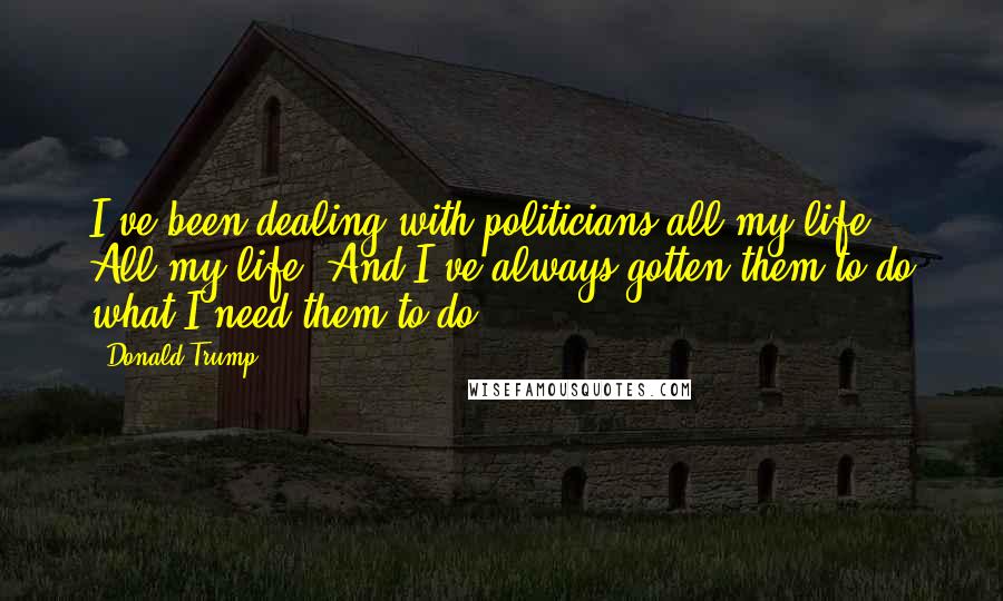 Donald Trump Quotes: I've been dealing with politicians all my life. All my life. And I've always gotten them to do what I need them to do.