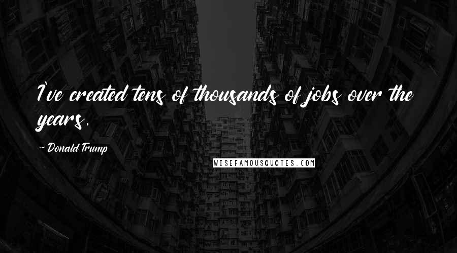 Donald Trump Quotes: I've created tens of thousands of jobs over the years.