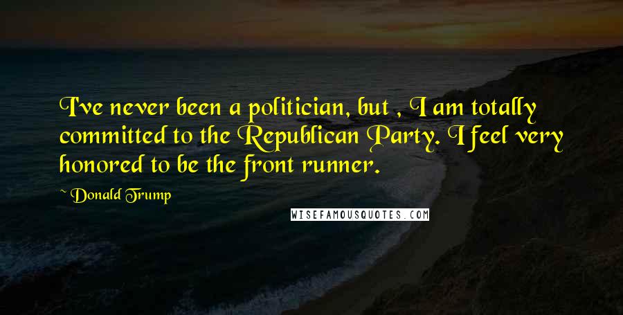 Donald Trump Quotes: I've never been a politician, but , I am totally committed to the Republican Party. I feel very honored to be the front runner.