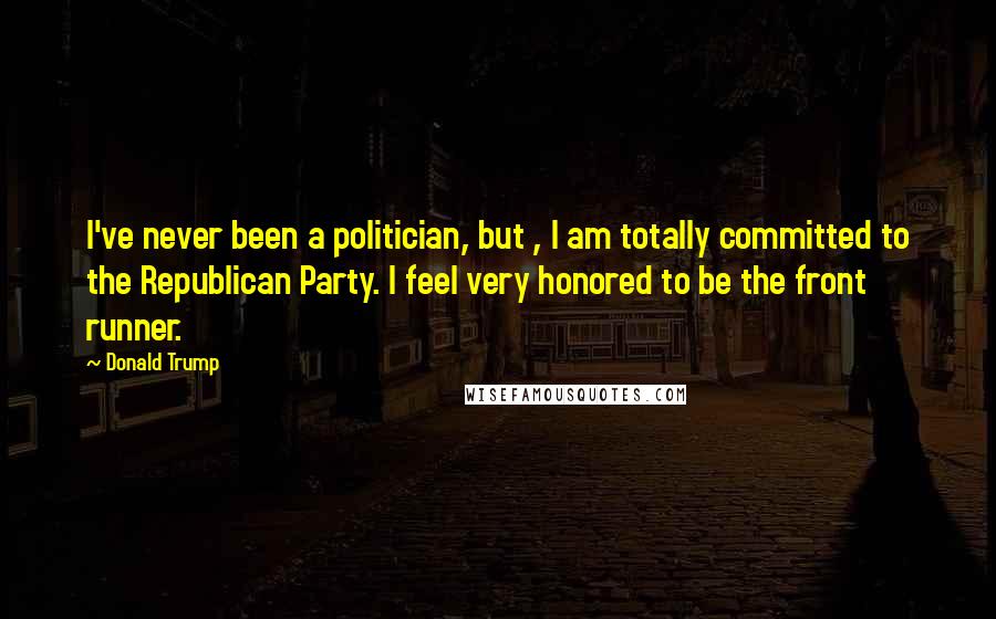 Donald Trump Quotes: I've never been a politician, but , I am totally committed to the Republican Party. I feel very honored to be the front runner.
