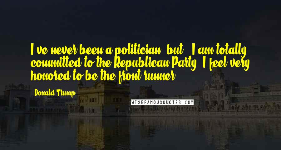 Donald Trump Quotes: I've never been a politician, but , I am totally committed to the Republican Party. I feel very honored to be the front runner.