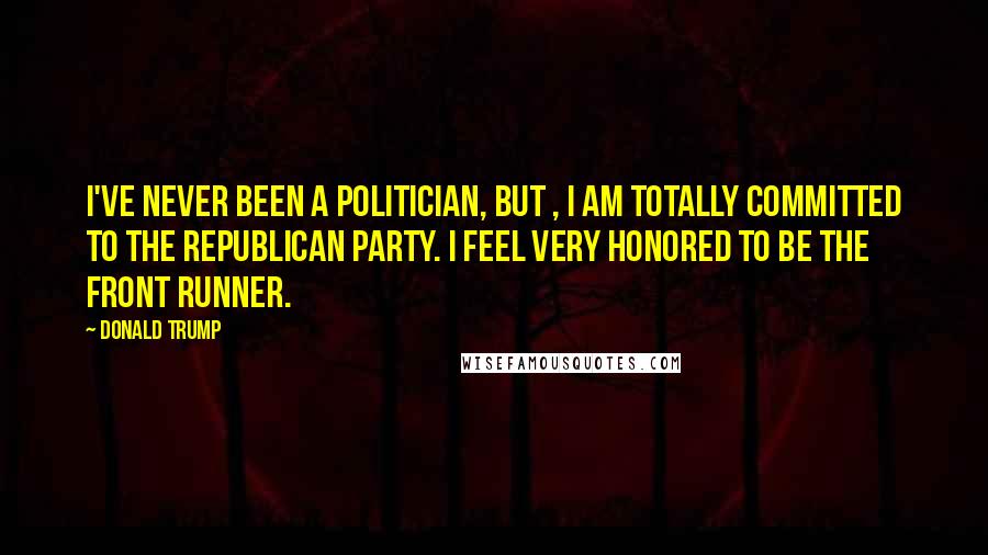 Donald Trump Quotes: I've never been a politician, but , I am totally committed to the Republican Party. I feel very honored to be the front runner.