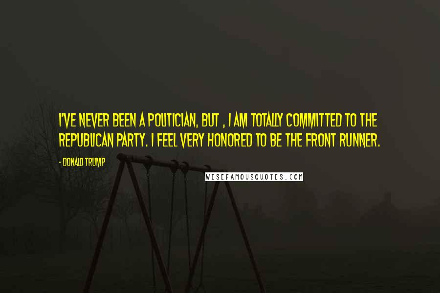 Donald Trump Quotes: I've never been a politician, but , I am totally committed to the Republican Party. I feel very honored to be the front runner.