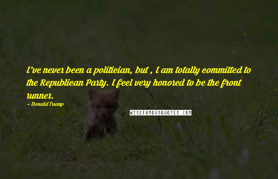 Donald Trump Quotes: I've never been a politician, but , I am totally committed to the Republican Party. I feel very honored to be the front runner.