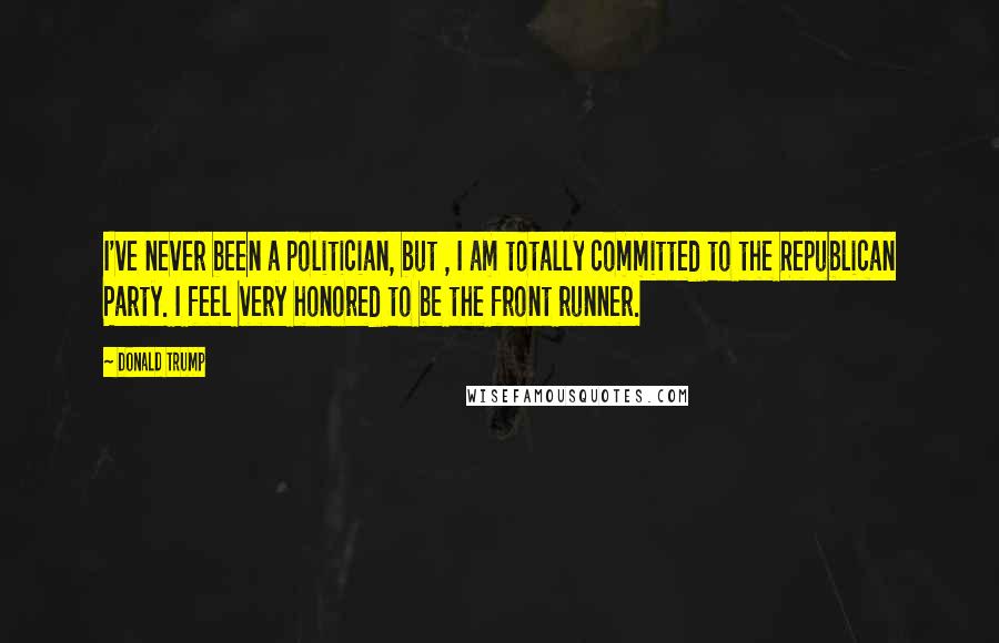 Donald Trump Quotes: I've never been a politician, but , I am totally committed to the Republican Party. I feel very honored to be the front runner.