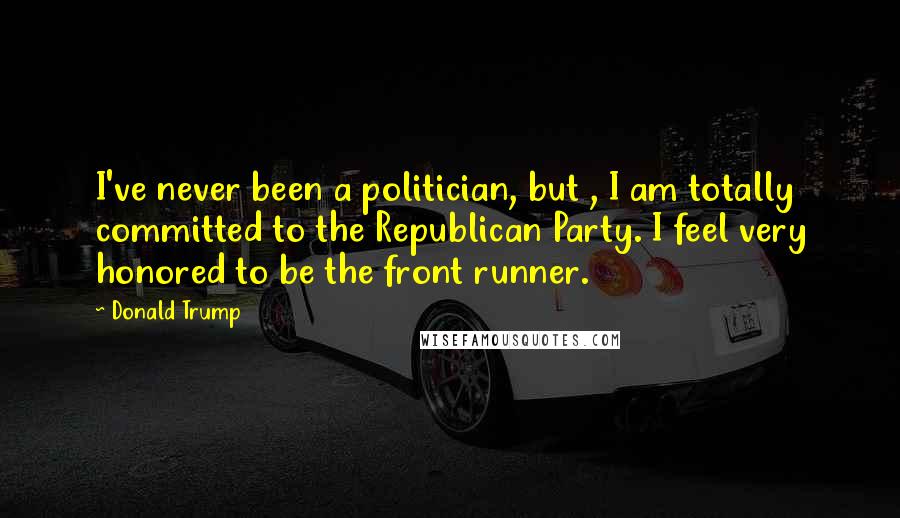 Donald Trump Quotes: I've never been a politician, but , I am totally committed to the Republican Party. I feel very honored to be the front runner.